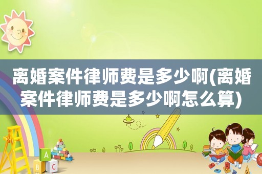 離婚案件律師費(fèi)是多少啊(離婚案件律師費(fèi)是多少啊怎么算)