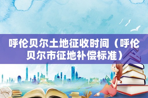 呼倫貝爾土地征收時間（呼倫貝爾市征地補償標準）