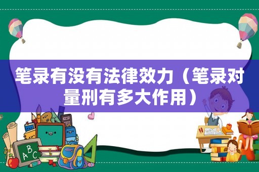 筆錄有沒有法律效力（筆錄對量刑有多大作用）