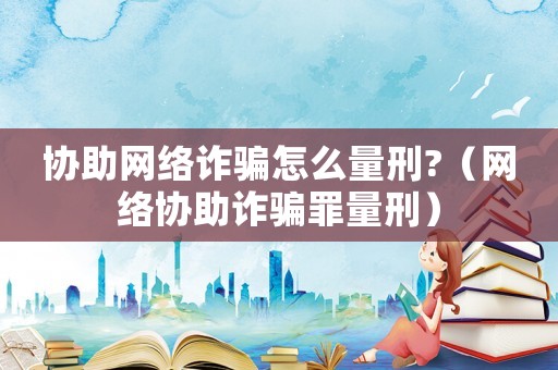 協(xié)助網(wǎng)絡(luò)詐騙怎么量刑?（網(wǎng)絡(luò)協(xié)助詐騙罪量刑）
