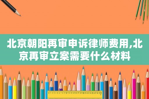 北京朝陽再審申訴律師費(fèi)用,北京再審立案需要什么材料