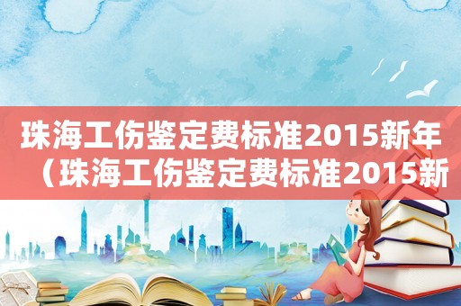 珠海工傷鑒定費標準2015新年（珠海工傷鑒定費標準2015新年）