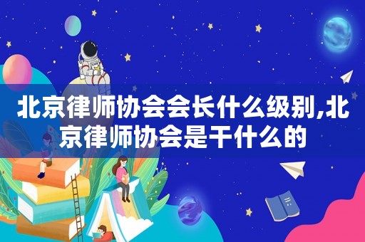 北京律師協(xié)會(huì)會(huì)長(zhǎng)什么級(jí)別,北京律師協(xié)會(huì)是干什么的