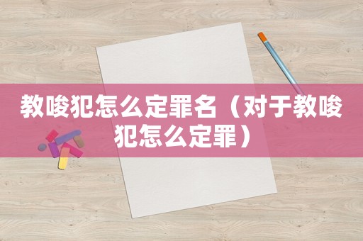 教唆犯怎么定罪名（對于教唆犯怎么定罪）