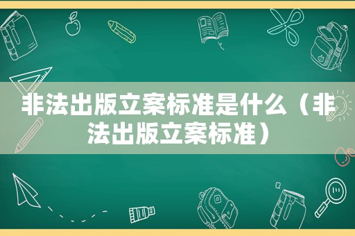 非法出版立案標(biāo)準(zhǔn)是什么（非法出版立案標(biāo)準(zhǔn)）