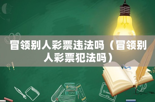冒領別人彩票違法嗎（冒領別人彩票犯法嗎）