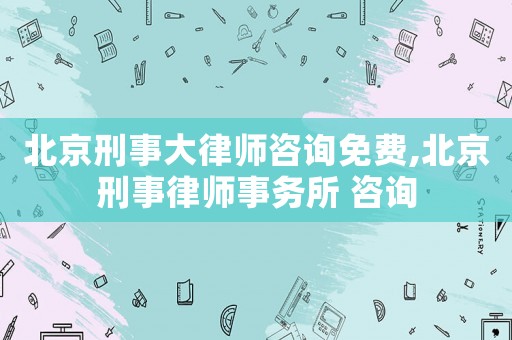 北京刑事大律師咨詢免費,北京刑事律師事務所 咨詢
