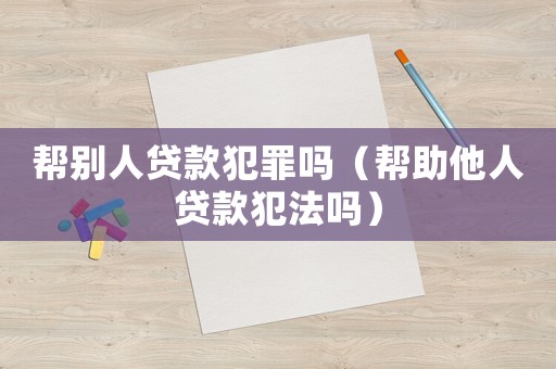 幫別人貸款犯罪嗎（幫助他人貸款犯法嗎）
