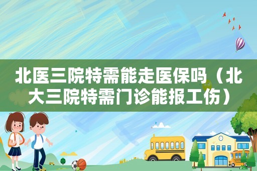 北醫(yī)三院特需能走醫(yī)保嗎（北大三院特需門診能報(bào)工傷）