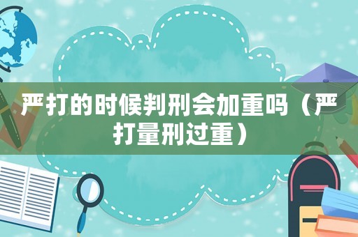 嚴(yán)打的時(shí)候判刑會加重嗎（嚴(yán)打量刑過重）