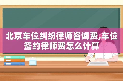 北京車位糾紛律師咨詢費(fèi),車位簽約律師費(fèi)怎么計(jì)算