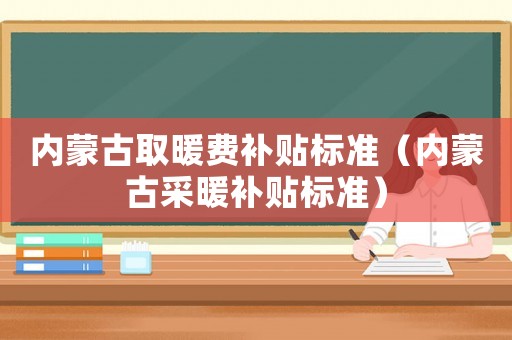 內(nèi)蒙古取暖費(fèi)補(bǔ)貼標(biāo)準(zhǔn)（內(nèi)蒙古采暖補(bǔ)貼標(biāo)準(zhǔn)）