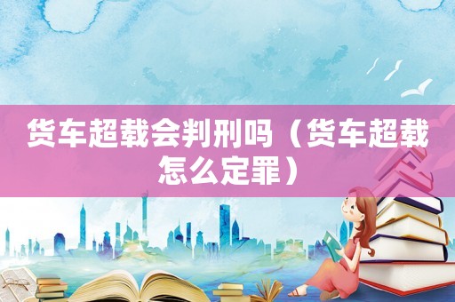 貨車超載會判刑嗎（貨車超載怎么定罪）