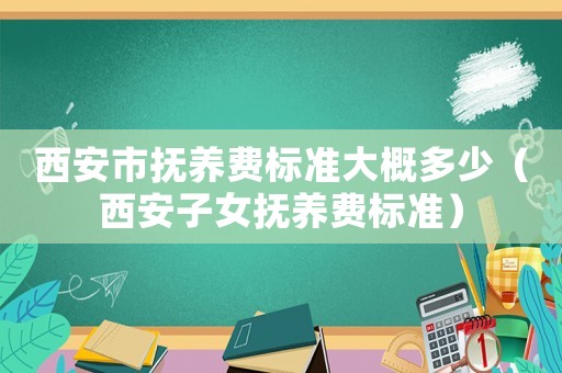 西安市撫養(yǎng)費(fèi)標(biāo)準(zhǔn)大概多少（西安子女撫養(yǎng)費(fèi)標(biāo)準(zhǔn)）