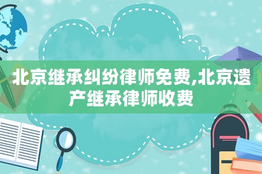 北京繼承糾紛律師免費,北京遺產(chǎn)繼承律師收費
