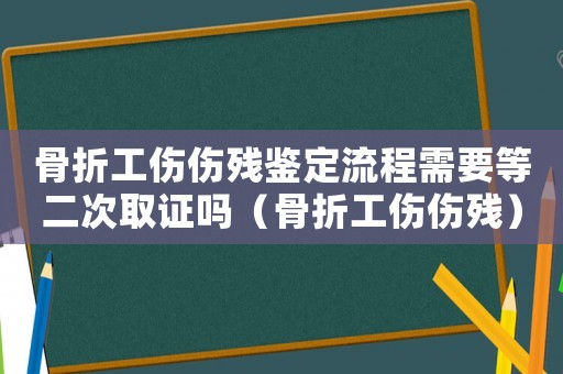 骨折工傷傷殘鑒定流程需要等二次取證嗎（骨折工傷傷殘）