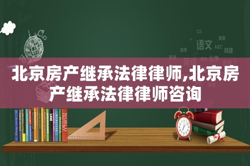 北京房產(chǎn)繼承法律律師,北京房產(chǎn)繼承法律律師咨詢