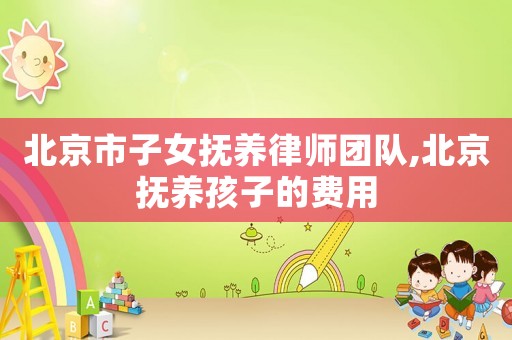 北京市子女撫養(yǎng)律師團隊,北京撫養(yǎng)孩子的費用