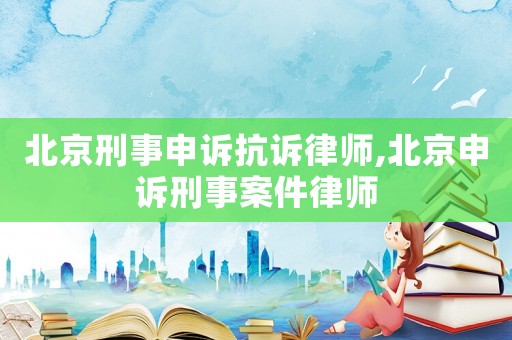 北京刑事申訴抗訴律師,北京申訴刑事案件律師