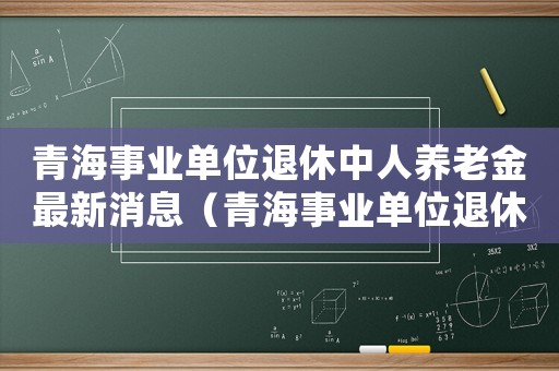 青海事業(yè)單位退休中人養(yǎng)老金最新消息（青海事業(yè)單位退休標(biāo)準(zhǔn)）