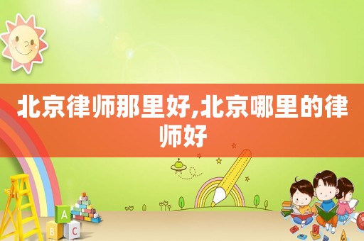 北京律師那里好,北京哪里的律師好