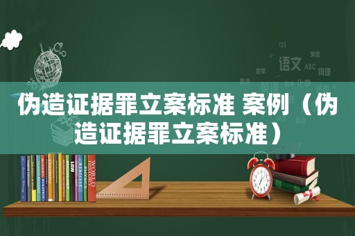 偽造證據(jù)罪立案標準 案例（偽造證據(jù)罪立案標準）