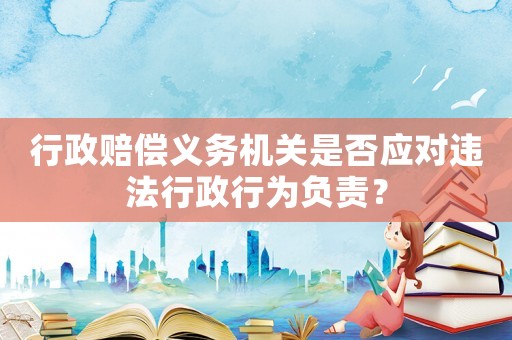 行政賠償義務(wù)機(jī)關(guān)是否應(yīng)對(duì)違法行政行為負(fù)責(zé)？