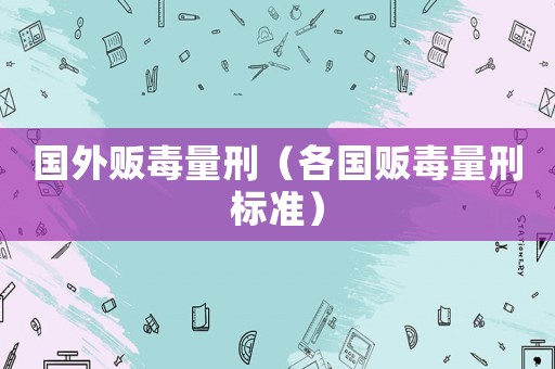 國(guó)外販毒量刑（各國(guó)販毒量刑標(biāo)準(zhǔn)）