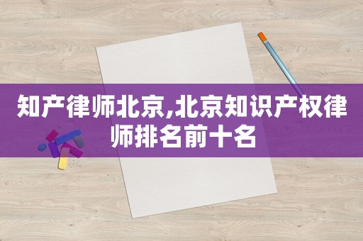 知產(chǎn)律師北京,北京知識產(chǎn)權(quán)律師排名前十名