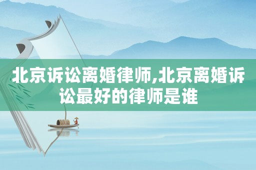 北京訴訟離婚律師,北京離婚訴訟最好的律師是誰