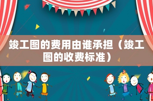 竣工圖的費(fèi)用由誰(shuí)承擔(dān)（竣工圖的收費(fèi)標(biāo)準(zhǔn)）