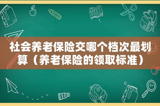 社會養(yǎng)老保險交哪個檔次最劃算（養(yǎng)老保險的領(lǐng)取標(biāo)準(zhǔn)）