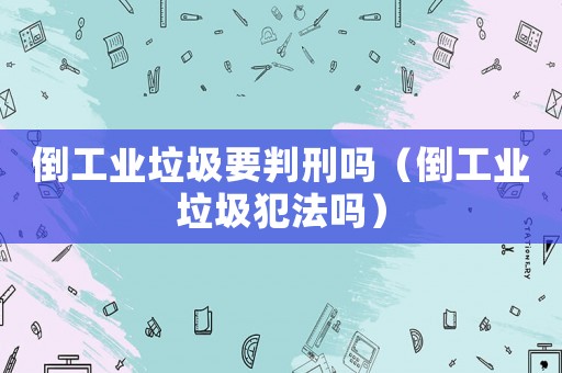 倒工業(yè)垃圾要判刑嗎（倒工業(yè)垃圾犯法嗎）