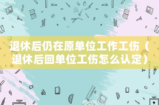 退休后仍在原單位工作工傷（退休后回單位工傷怎么認(rèn)定）