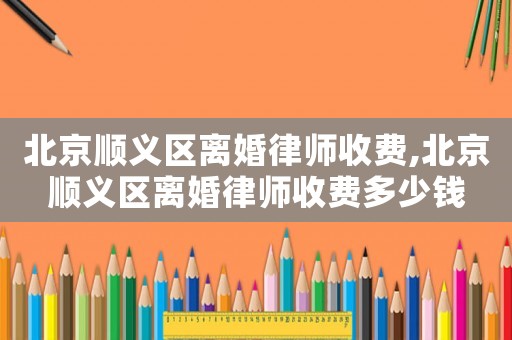 北京順義區(qū)離婚律師收費(fèi),北京順義區(qū)離婚律師收費(fèi)多少錢