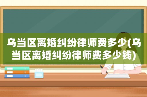 烏當區(qū)離婚糾紛律師費多少(烏當區(qū)離婚糾紛律師費多少錢)