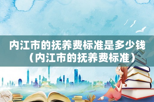 內(nèi)江市的撫養(yǎng)費標準是多少錢（內(nèi)江市的撫養(yǎng)費標準）