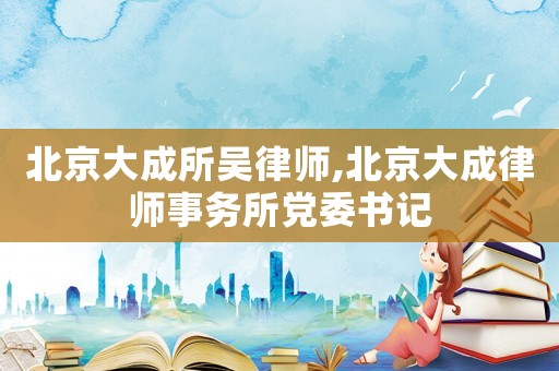 北京大成所吳律師,北京大成律師事務(wù)所黨委書(shū)記