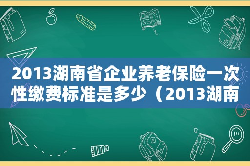 2013湖南省企業(yè)養(yǎng)老保險(xiǎn)一次性繳費(fèi)標(biāo)準(zhǔn)是多少（2013湖南省企業(yè)養(yǎng)老保險(xiǎn)一次性繳費(fèi)標(biāo)準(zhǔn)）