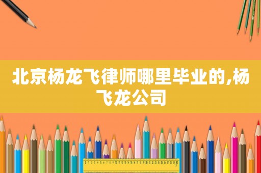 北京楊龍飛律師哪里畢業(yè)的,楊飛龍公司