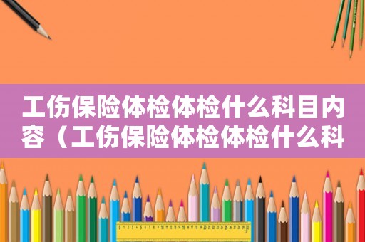 工傷保險體檢體檢什么科目內(nèi)容（工傷保險體檢體檢什么科目）