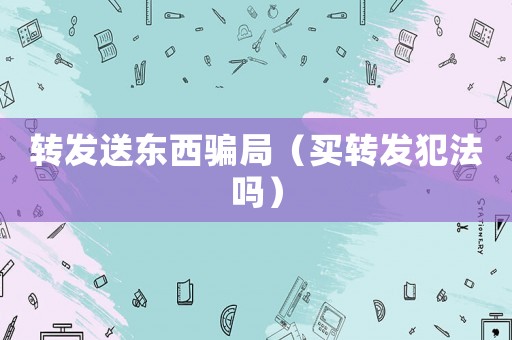 轉(zhuǎn)發(fā)送東西騙局（買轉(zhuǎn)發(fā)犯法嗎）