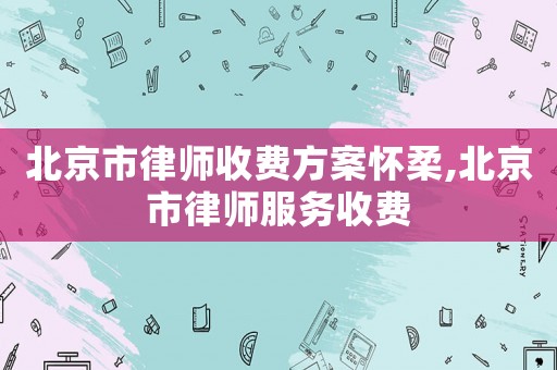 北京市律師收費方案懷柔,北京市律師服務(wù)收費