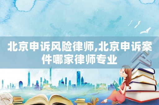 北京申訴風(fēng)險(xiǎn)律師,北京申訴案件哪家律師專業(yè)