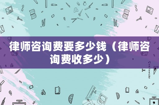 律師咨詢費(fèi)要多少錢（律師咨詢費(fèi)收多少）