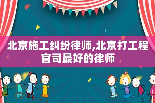 北京施工糾紛律師,北京打工程官司最好的律師