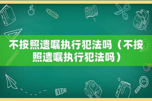 不按照遺囑執(zhí)行犯法嗎（不按照遺囑執(zhí)行犯法嗎）