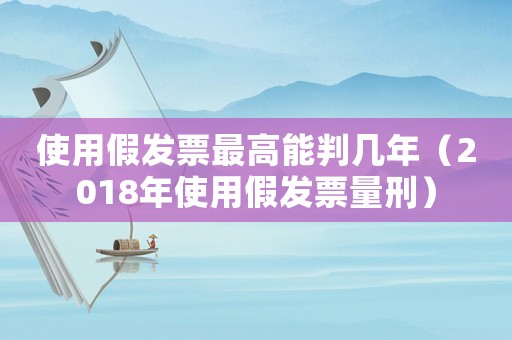 使用假發(fā)票最高能判幾年（2018年使用假發(fā)票量刑）