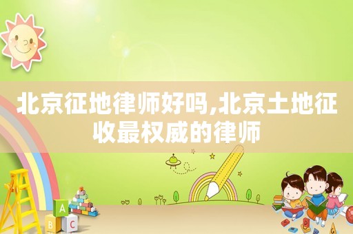 北京征地律師好嗎,北京土地征收最權(quán)威的律師