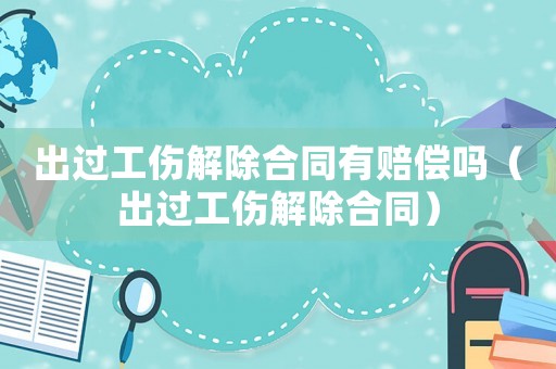 出過(guò)工傷解除合同有賠償嗎（出過(guò)工傷解除合同）